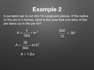 Example 2
A pumpkin pie is cut into 10 congruent pieces. If the radius
of the pie is 4 inches, what is the area that one slice of the
pie takes up in the pie tin?
A =
x
360
iπr2 360
10
= 36°
A = 1.6π
A =
36
360
iπ(4)2
 