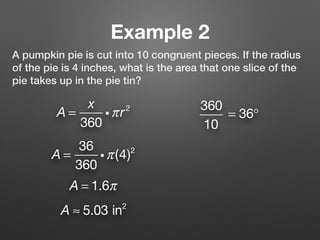 Example 2
A pumpkin pie is cut into 10 congruent pieces. If the radius
of the pie is 4 inches, what is the area that one slice of the
pie takes up in the pie tin?
A =
x
360
iπr2 360
10
= 36°
A = 1.6π
A ≈ 5.03 in2
A =
36
360
iπ(4)2
 