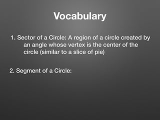 Vocabulary
1. Sector of a Circle: A region of a circle created by
an angle whose vertex is the center of the
circle (similar to a slice of pie)
2. Segment of a Circle:
 