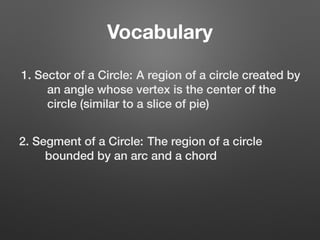 Vocabulary
1. Sector of a Circle: A region of a circle created by
an angle whose vertex is the center of the
circle (similar to a slice of pie)
2. Segment of a Circle: The region of a circle
bounded by an arc and a chord
 