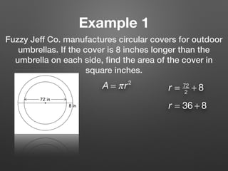 Example 1
Fuzzy Jeff Co. manufactures circular covers for outdoor
umbrellas. If the cover is 8 inches longer than the
umbrella on each side, ﬁnd the area of the cover in
square inches.
A = πr2
r = 72
2
+ 8
r = 36 + 8
 