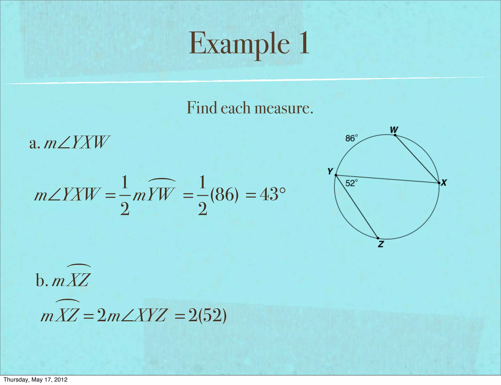 Example 1
                            Find each measure.
        a. m∠YXW

                 1  1
          m∠YXW = mYW = (86) = 43°
                 2     2


                
           b. m XZ
              
            m XZ = 2m∠XYZ = 2(52)


Thursday, May 17, 2012
 