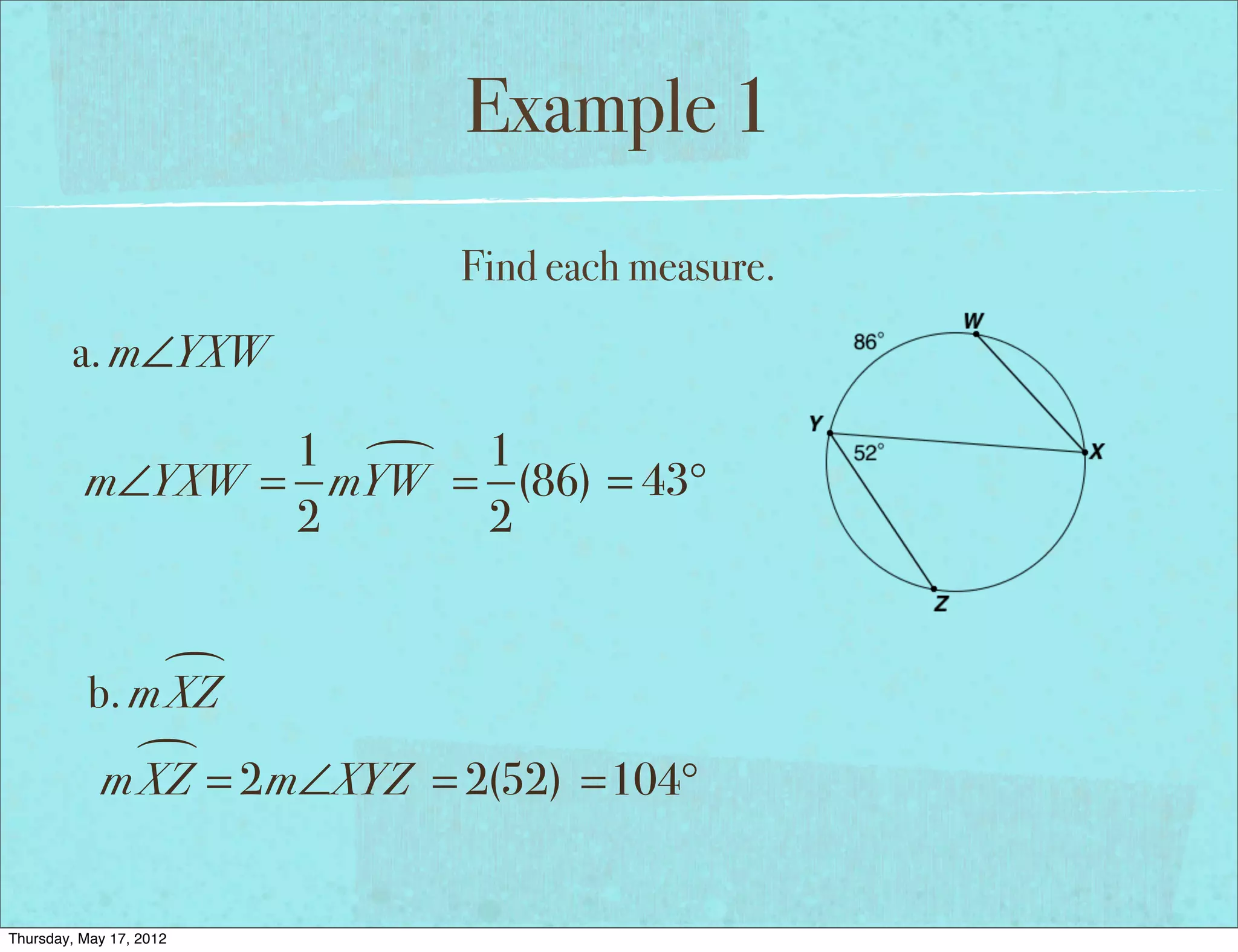 Example 1
                            Find each measure.
        a. m∠YXW

                 1  1
          m∠YXW = mYW = (86) = 43°
                 2     2


                
           b. m XZ
              
            m XZ = 2m∠XYZ = 2(52) =104°


Thursday, May 17, 2012
 