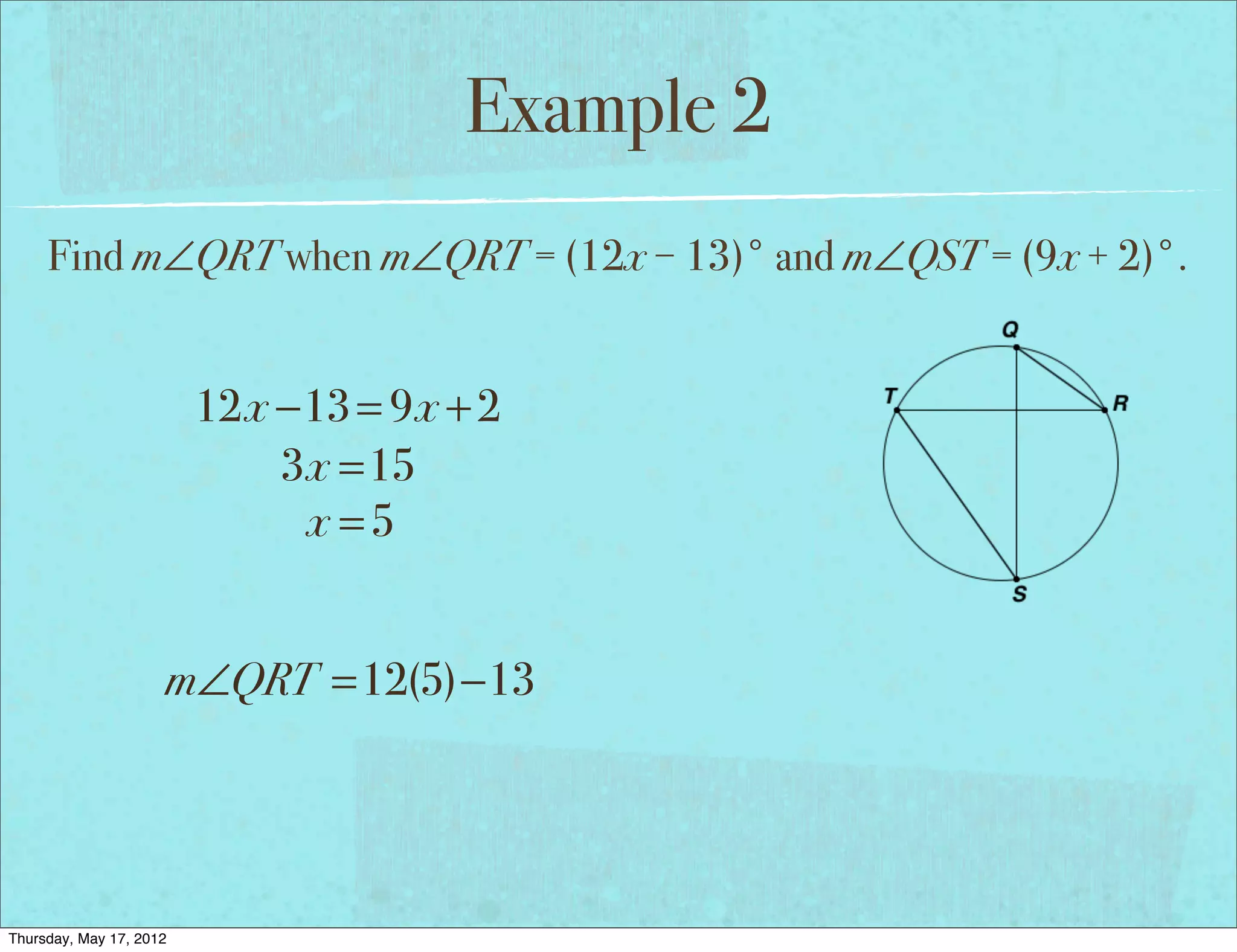 Example 2
     Find m∠QRT when m∠QRT = (12x − 13)° and m∠QST = (9x + 2)°.


                         12x −13 = 9x + 2
                             3x =15
                              x =5


                     m∠QRT =12(5)−13




Thursday, May 17, 2012
 