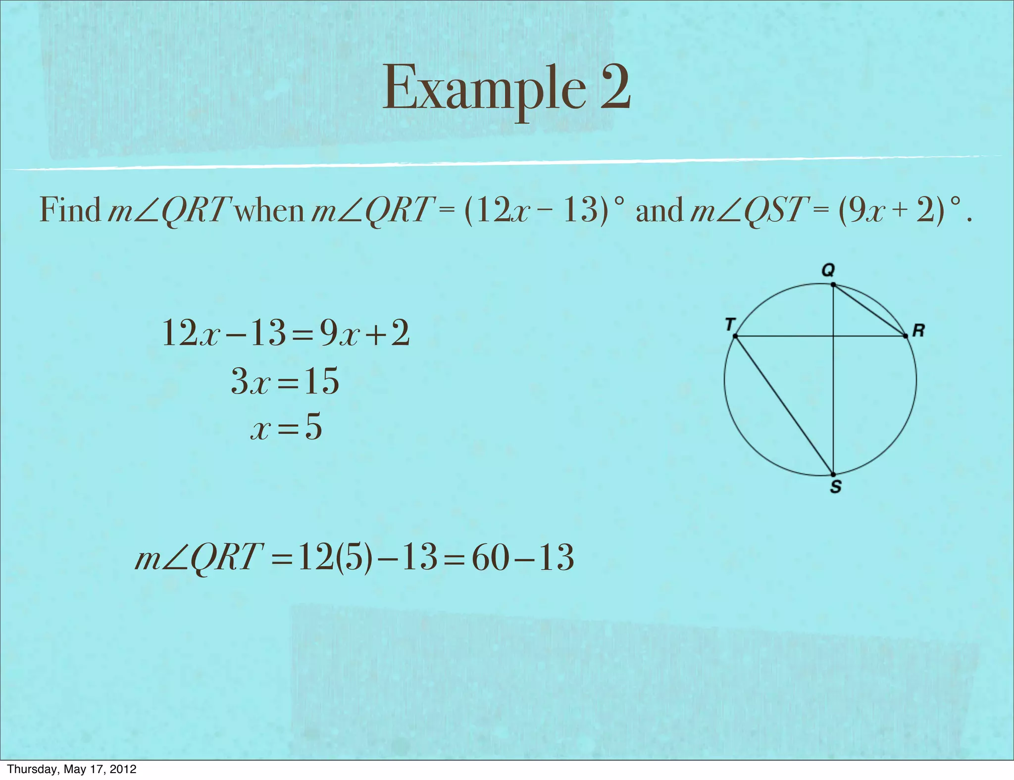 Example 2
     Find m∠QRT when m∠QRT = (12x − 13)° and m∠QST = (9x + 2)°.


                         12x −13 = 9x + 2
                             3x =15
                              x =5


                     m∠QRT =12(5)−13 = 60 −13




Thursday, May 17, 2012
 