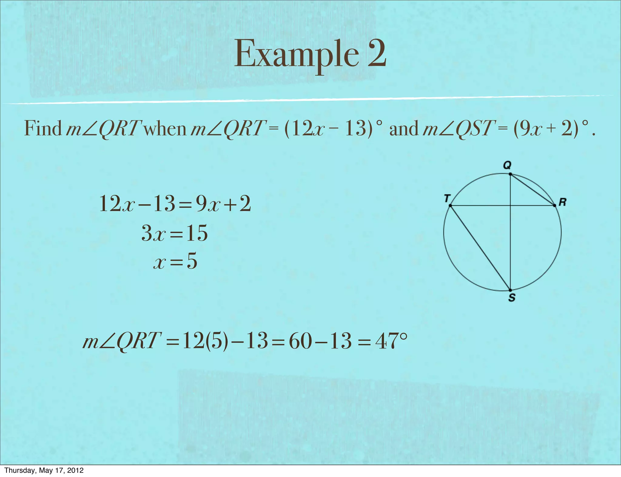 Example 2
     Find m∠QRT when m∠QRT = (12x − 13)° and m∠QST = (9x + 2)°.


                         12x −13 = 9x + 2
                             3x =15
                              x =5


                     m∠QRT =12(5)−13 = 60 −13 = 47°




Thursday, May 17, 2012
 