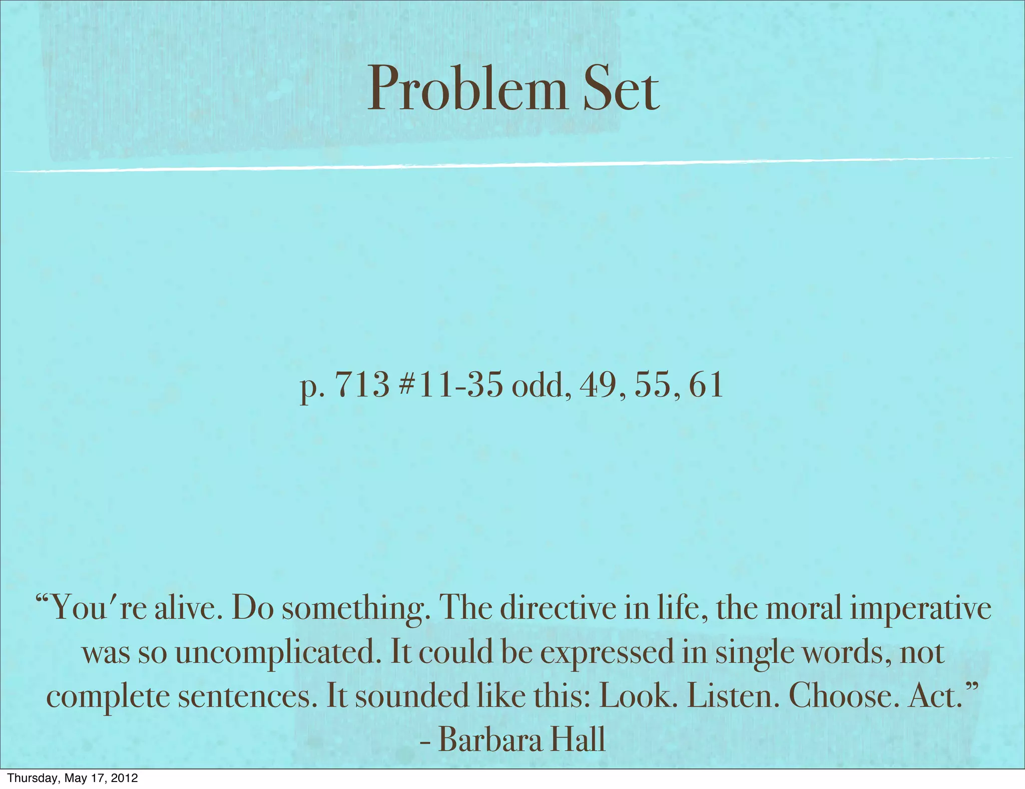 Problem Set



                         p. 713 #11-35 odd, 49, 55, 61




    “You're alive. Do something. The directive in life, the moral imperative
       was so uncomplicated. It could be expressed in single words, not
     complete sentences. It sounded like this: Look. Listen. Choose. Act.”
                                - Barbara Hall
Thursday, May 17, 2012
 