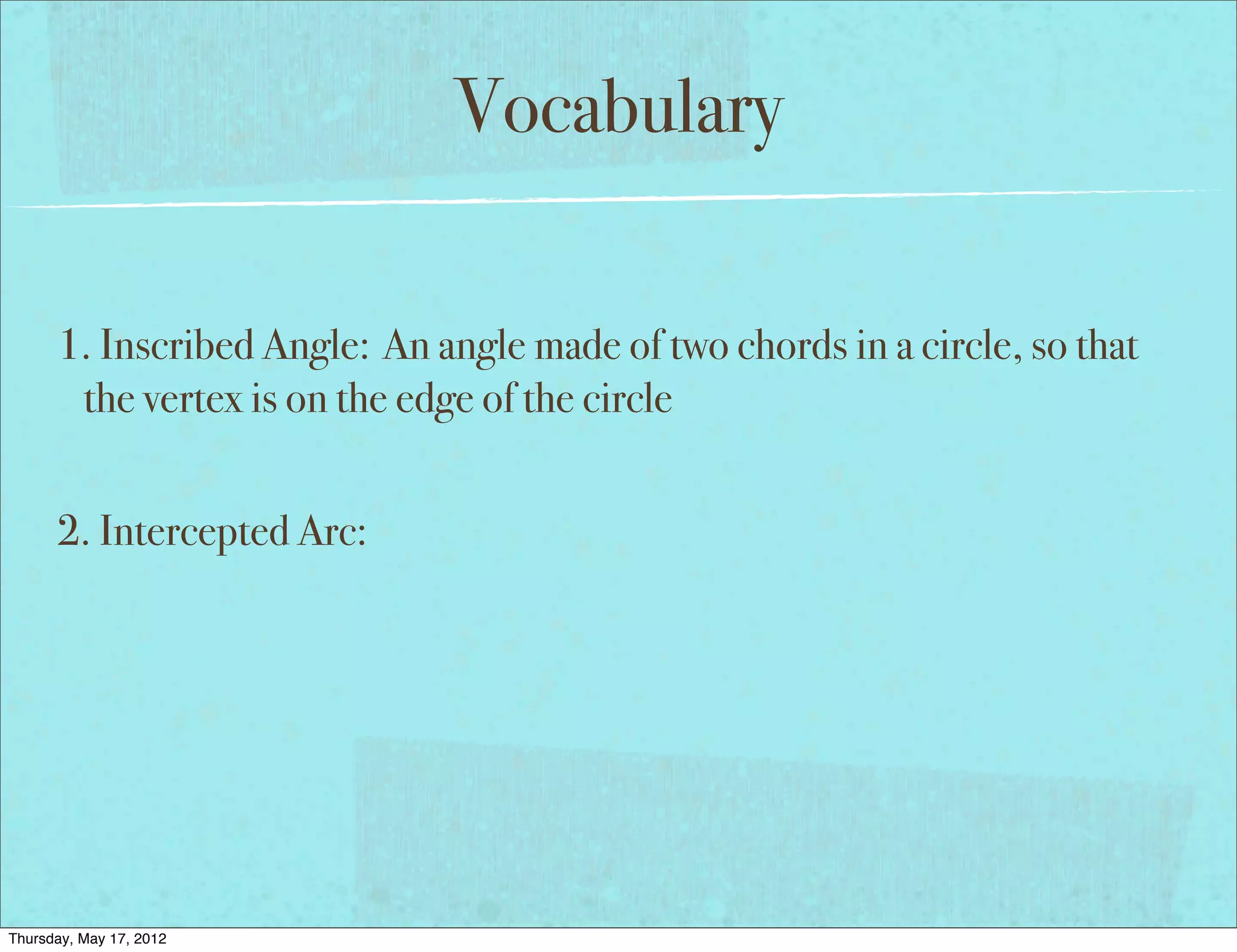 Vocabulary

      1. Inscribed Angle: An angle made of two chords in a circle, so that
       the vertex is on the edge of the circle


      2. Intercepted Arc:




Thursday, May 17, 2012
 
