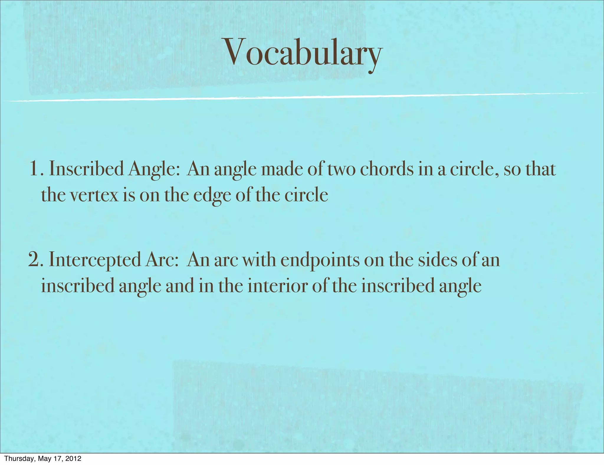 Vocabulary

      1. Inscribed Angle: An angle made of two chords in a circle, so that
       the vertex is on the edge of the circle


      2. Intercepted Arc: An arc with endpoints on the sides of an
       inscribed angle and in the interior of the inscribed angle




Thursday, May 17, 2012
 