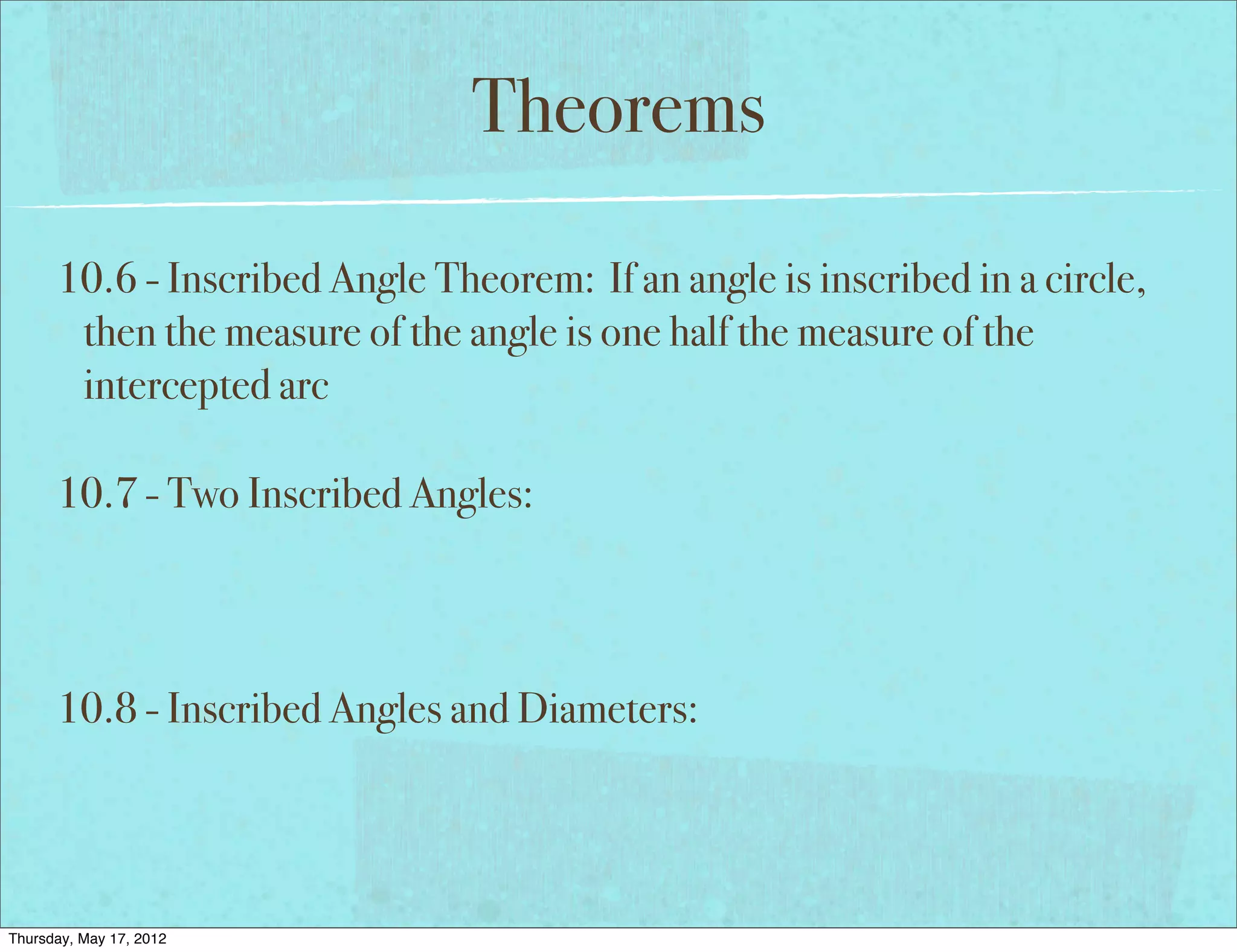 Theorems

      10.6 - Inscribed Angle Theorem: If an angle is inscribed in a circle,
       then the measure of the angle is one half the measure of the
       intercepted arc

      10.7 - Two Inscribed Angles:



      10.8 - Inscribed Angles and Diameters:




Thursday, May 17, 2012
 
