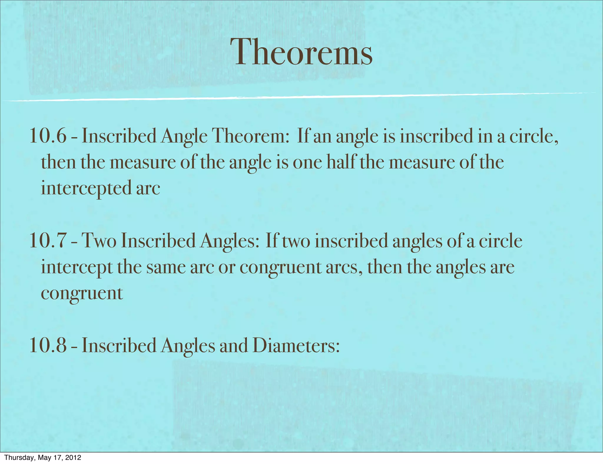 Theorems

      10.6 - Inscribed Angle Theorem: If an angle is inscribed in a circle,
       then the measure of the angle is one half the measure of the
       intercepted arc

      10.7 - Two Inscribed Angles: If two inscribed angles of a circle
       intercept the same arc or congruent arcs, then the angles are
       congruent

      10.8 - Inscribed Angles and Diameters:




Thursday, May 17, 2012
 