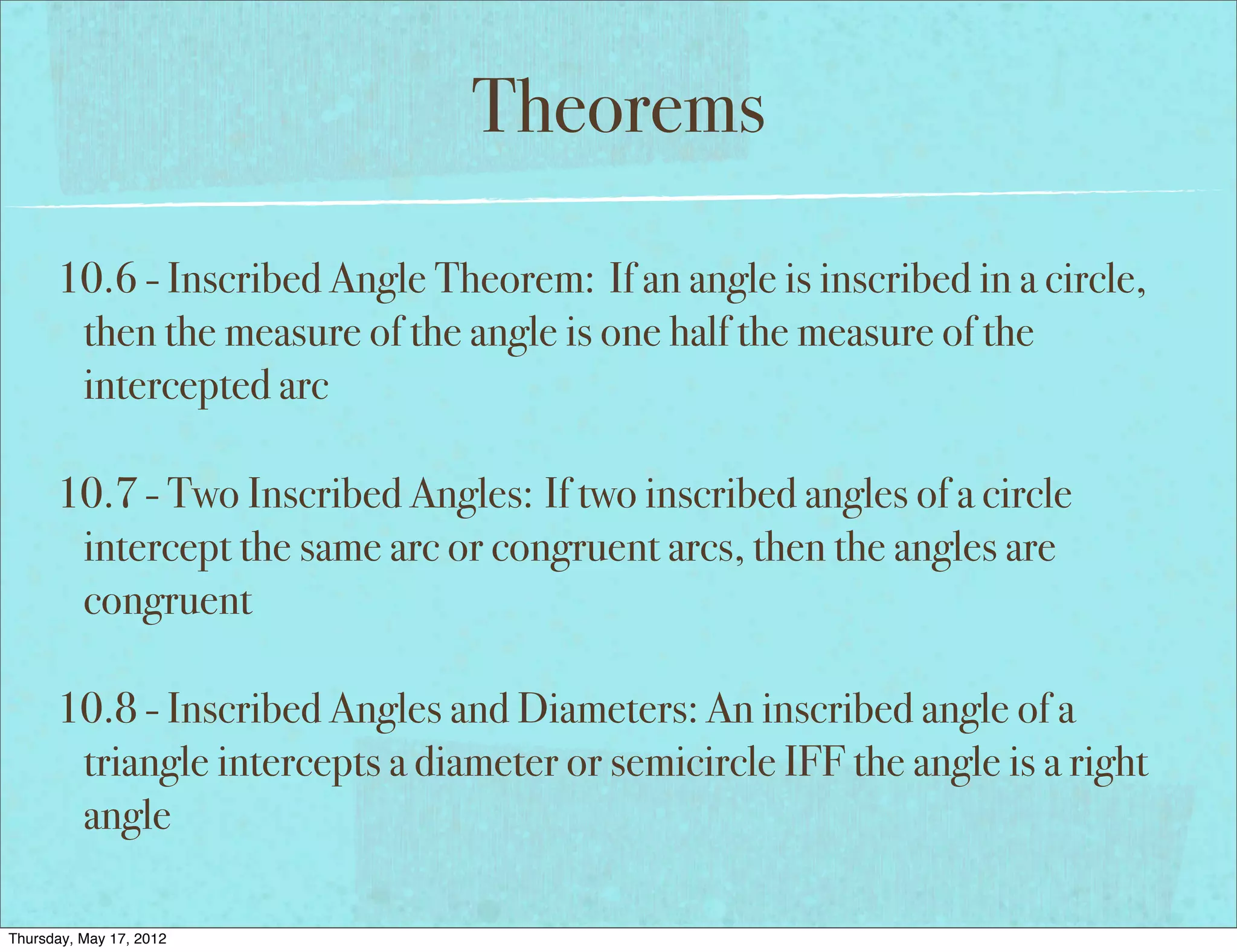Theorems

      10.6 - Inscribed Angle Theorem: If an angle is inscribed in a circle,
       then the measure of the angle is one half the measure of the
       intercepted arc

      10.7 - Two Inscribed Angles: If two inscribed angles of a circle
       intercept the same arc or congruent arcs, then the angles are
       congruent

      10.8 - Inscribed Angles and Diameters: An inscribed angle of a
       triangle intercepts a diameter or semicircle IFF the angle is a right
       angle

Thursday, May 17, 2012
 