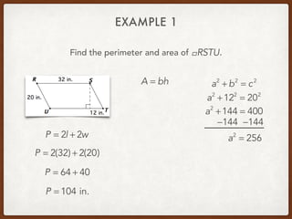 EXAMPLE 1
Find the perimeter and area of .!RSTU
P = 2l + 2w
P = 2(32) + 2(20)
P = 64 + 40
P = 104 in.
A = bh a2
+ b2
= c2
a2
+122
= 202
a2
+144 = 400
−144 −144
a2
= 256
 