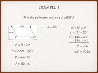 EXAMPLE 1
Find the perimeter and area of .!RSTU
P = 2l + 2w
P = 2(32) + 2(20)
P = 64 + 40
P = 104 in.
A = bh a2
+ b2
= c2
a2
+122
= 202
a2
+144 = 400
−144 −144
a2
= 256
a2
= 256
 