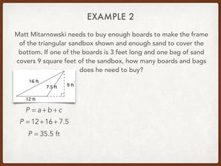 EXAMPLE 2
Matt Mitarnowski needs to buy enough boards to make the frame
of the triangular sandbox shown and enough sand to cover the
bottom. If one of the boards is 3 feet long and one bag of sand
covers 9 square feet of the sandbox, how many boards and bags
does he need to buy?
P = a + b + c
P = 12+16 + 7.5
P = 35.5 ft
 