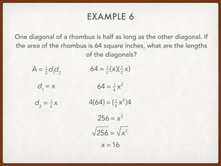 EXAMPLE 6
One diagonal of a rhombus is half as long as the other diagonal. If
the area of the rhombus is 64 square inches, what are the lengths
of the diagonals?
A = 1
2
d1
d2
d1
= x
d2
= 1
2
x
64 = 1
2
(x)(1
2
x)
64 = 1
4
x2
4(64) = ( 1
4
x2
)4
256 = x2
256 = x2
x = 16
 