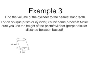 Example 3
Find the volume of the cylinder to the nearest hundredth.
For an oblique prism or cylinder, it’s the same process! Make
sure you use the height of the prism/cylinder (perpendicular
distance between bases)!
 