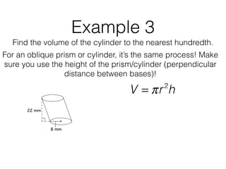 Example 3
Find the volume of the cylinder to the nearest hundredth.
V = πr2
h
For an oblique prism or cylinder, it’s the same process! Make
sure you use the height of the prism/cylinder (perpendicular
distance between bases)!
 