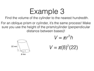 Example 3
Find the volume of the cylinder to the nearest hundredth.
V = πr2
h
V = π(8)2
(22)
For an oblique prism or cylinder, it’s the same process! Make
sure you use the height of the prism/cylinder (perpendicular
distance between bases)!
 