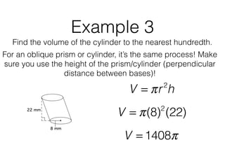 Example 3
Find the volume of the cylinder to the nearest hundredth.
V = πr2
h
V = π(8)2
(22)
V = 1408π
For an oblique prism or cylinder, it’s the same process! Make
sure you use the height of the prism/cylinder (perpendicular
distance between bases)!
 