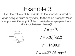 Example 3
Find the volume of the cylinder to the nearest hundredth.
V = πr2
h
V = π(8)2
(22)
V = 1408π
V ≈ 4423.36 mm3
For an oblique prism or cylinder, it’s the same process! Make
sure you use the height of the prism/cylinder (perpendicular
distance between bases)!
 