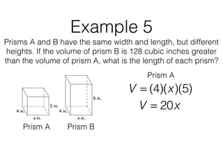 Example 5
Prisms A and B have the same width and length, but different
heights. If the volume of prism B is 128 cubic inches greater
than the volume of prism A, what is the length of each prism?
V = (4)(x)(5)
Prism A Prism B
Prism A
V = 20x
 