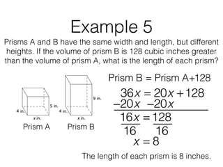 Example 5
Prisms A and B have the same width and length, but different
heights. If the volume of prism B is 128 cubic inches greater
than the volume of prism A, what is the length of each prism?
Prism B = Prism A+128
Prism A Prism B
36x = 20x +128
16x = 128
−20x−20x
16 16
x = 8
The length of each prism is 8 inches.
 
