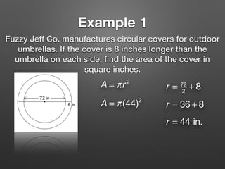 Example 1
Fuzzy Jeff Co. manufactures circular covers for outdoor
umbrellas. If the cover is 8 inches longer than the
umbrella on each side, ﬁnd the area of the cover in
square inches.
A = πr2
r = 72
2
+ 8
r = 36 + 8
r = 44 in.
A = π(44)2
 
