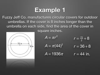 Example 1
Fuzzy Jeff Co. manufactures circular covers for outdoor
umbrellas. If the cover is 8 inches longer than the
umbrella on each side, ﬁnd the area of the cover in
square inches.
A = πr2
r = 72
2
+ 8
r = 36 + 8
r = 44 in.
A = π(44)2
A = 1936π
 