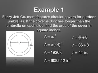 Example 1
Fuzzy Jeff Co. manufactures circular covers for outdoor
umbrellas. If the cover is 8 inches longer than the
umbrella on each side, ﬁnd the area of the cover in
square inches.
A = πr2
r = 72
2
+ 8
r = 36 + 8
r = 44 in.
A = π(44)2
A = 1936π
A ≈ 6082.12 in2
 