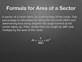 Formula for Area of a Sector
A sector of a circle takes up a percentage of the circle. This
percentage is calculated by taking the full circle (360º) and
determining how many degrees the angle formed at the
center takes up. Then, divide that new angle by 360º and
multiply by the area of the circle.
A =
x
360
iπr2
 