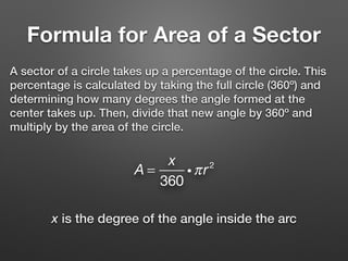Formula for Area of a Sector
A sector of a circle takes up a percentage of the circle. This
percentage is calculated by taking the full circle (360º) and
determining how many degrees the angle formed at the
center takes up. Then, divide that new angle by 360º and
multiply by the area of the circle.
A =
x
360
iπr2
x is the degree of the angle inside the arc
 