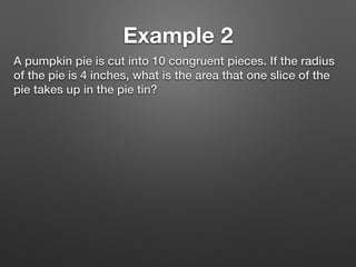 Example 2
A pumpkin pie is cut into 10 congruent pieces. If the radius
of the pie is 4 inches, what is the area that one slice of the
pie takes up in the pie tin?
 