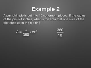 Example 2
A pumpkin pie is cut into 10 congruent pieces. If the radius
of the pie is 4 inches, what is the area that one slice of the
pie takes up in the pie tin?
A =
x
360
iπr2 360
10
 