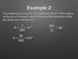 Example 2
A pumpkin pie is cut into 10 congruent pieces. If the radius
of the pie is 4 inches, what is the area that one slice of the
pie takes up in the pie tin?
A =
x
360
iπr2 360
10
= 36°
A =
36
360
iπ(4)2
 