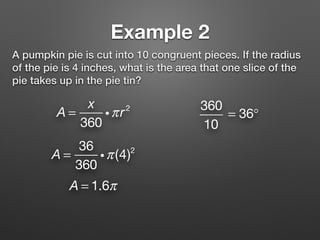 Example 2
A pumpkin pie is cut into 10 congruent pieces. If the radius
of the pie is 4 inches, what is the area that one slice of the
pie takes up in the pie tin?
A =
x
360
iπr2 360
10
= 36°
A = 1.6π
A =
36
360
iπ(4)2
 