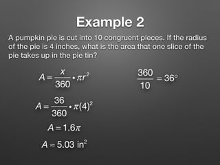 Example 2
A pumpkin pie is cut into 10 congruent pieces. If the radius
of the pie is 4 inches, what is the area that one slice of the
pie takes up in the pie tin?
A =
x
360
iπr2 360
10
= 36°
A = 1.6π
A ≈ 5.03 in2
A =
36
360
iπ(4)2
 