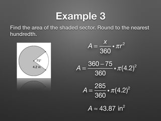 Example 3
Find the area of the shaded sector. Round to the nearest
hundredth.
A =
x
360
iπr2
A =
360 − 75
360
iπ(4.2)2
A ≈ 43.87 in2
A =
285
360
iπ(4.2)2
 