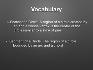 Vocabulary
1. Sector of a Circle: A region of a circle created by
an angle whose vertex is the center of the
circle (similar to a slice of pie)
2. Segment of a Circle: The region of a circle
bounded by an arc and a chord
 