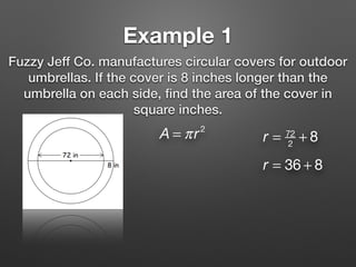 Example 1
Fuzzy Jeff Co. manufactures circular covers for outdoor
umbrellas. If the cover is 8 inches longer than the
umbrella on each side, ﬁnd the area of the cover in
square inches.
A = πr2
r = 72
2
+ 8
r = 36 + 8
 