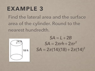 EXAMPLE 3
Find the lateral area and the surface
area of the cylinder. Round to the
nearest hundredth.
SA = L + 2B
SA = 2π(14)(18) + 2π(14)2
SA = 2πrh + 2πr2
 