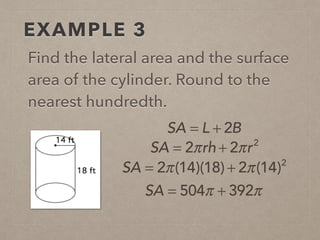 EXAMPLE 3
Find the lateral area and the surface
area of the cylinder. Round to the
nearest hundredth.
SA = L + 2B
SA = 2π(14)(18) + 2π(14)2
SA = 504π + 392π
SA = 2πrh + 2πr2
 