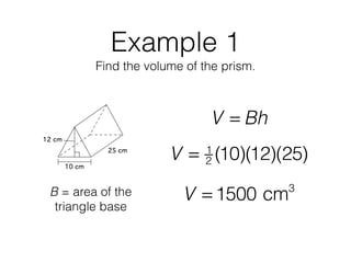 Example 1
Find the volume of the prism.
V = Bh
B = area of the
triangle base
V = 1
2 (10)(12)(25)
V = 1500 cm3
 