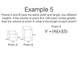 Example 5
Prisms A and B have the same width and length, but different
heights. If the volume of prism B is 128 cubic inches greater
than the volume of prism A, what is the length of each prism?
V = (4)(x)(5)
Prism A Prism B
Prism A
 