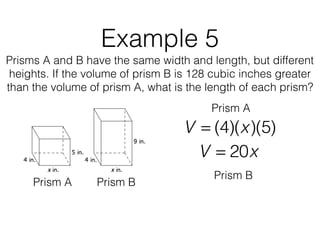 Example 5
Prisms A and B have the same width and length, but different
heights. If the volume of prism B is 128 cubic inches greater
than the volume of prism A, what is the length of each prism?
V = (4)(x)(5)
Prism A Prism B
Prism A
V = 20x
Prism B
 