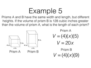 Example 5
Prisms A and B have the same width and length, but different
heights. If the volume of prism B is 128 cubic inches greater
than the volume of prism A, what is the length of each prism?
V = (4)(x)(5)
Prism A Prism B
Prism A
V = 20x
V = (4)(x)(9)
Prism B
 