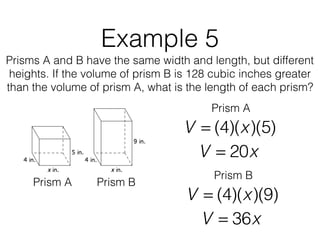 Example 5
Prisms A and B have the same width and length, but different
heights. If the volume of prism B is 128 cubic inches greater
than the volume of prism A, what is the length of each prism?
V = (4)(x)(5)
Prism A Prism B
Prism A
V = 20x
V = (4)(x)(9)
Prism B
V = 36x
 