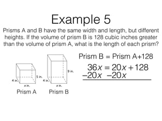 Example 5
Prisms A and B have the same width and length, but different
heights. If the volume of prism B is 128 cubic inches greater
than the volume of prism A, what is the length of each prism?
Prism B = Prism A+128
Prism A Prism B
36x = 20x +128
−20x−20x
 