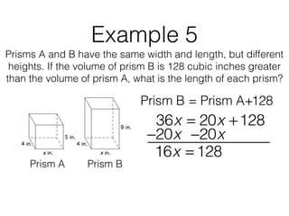 Example 5
Prisms A and B have the same width and length, but different
heights. If the volume of prism B is 128 cubic inches greater
than the volume of prism A, what is the length of each prism?
Prism B = Prism A+128
Prism A Prism B
36x = 20x +128
16x = 128
−20x−20x
 