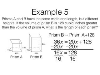 Example 5
Prisms A and B have the same width and length, but different
heights. If the volume of prism B is 128 cubic inches greater
than the volume of prism A, what is the length of each prism?
Prism B = Prism A+128
Prism A Prism B
36x = 20x +128
16x = 128
−20x−20x
16 16
 